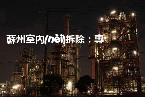 蘇州室內(nèi)拆除：專業(yè)高效，安全環(huán)保一站式服務
